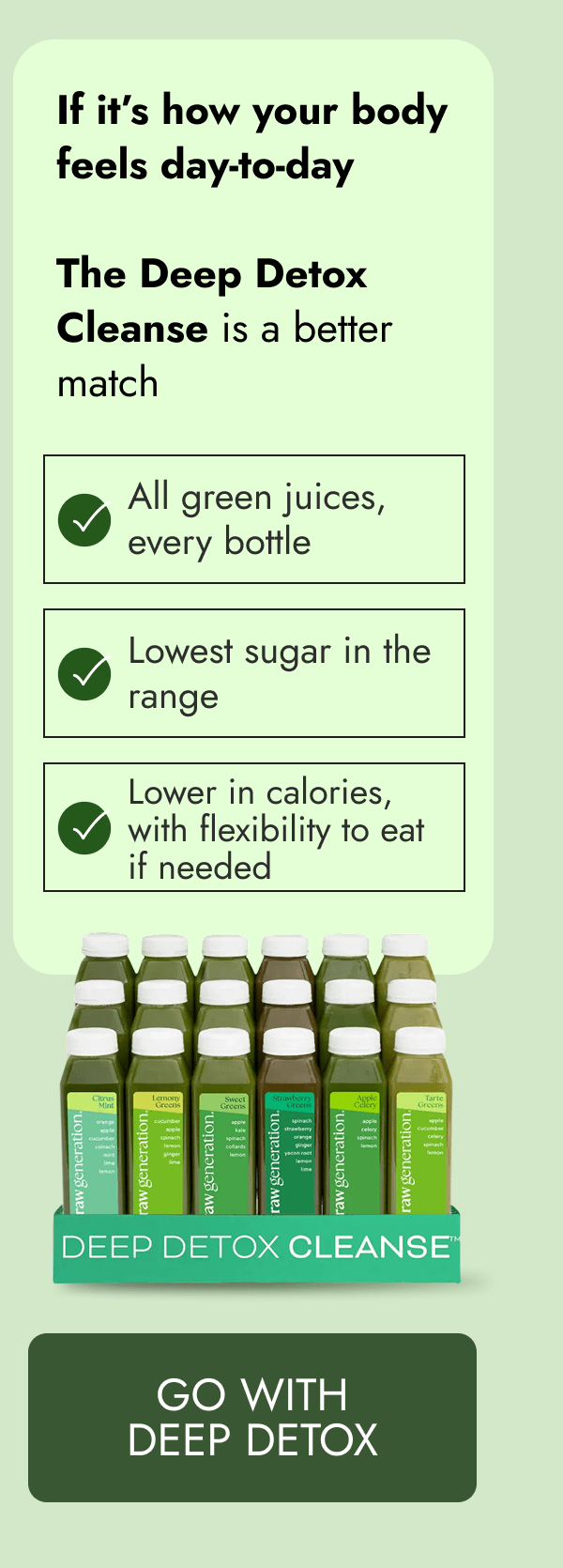 If it's how your body feels day-to-day | The Deep Detox Cleanse is a better match | All green juices, every bottle Lowest sugar in the range Lower in calories, with flexibility to eat if needed [GO WITH DEEP DETOX]