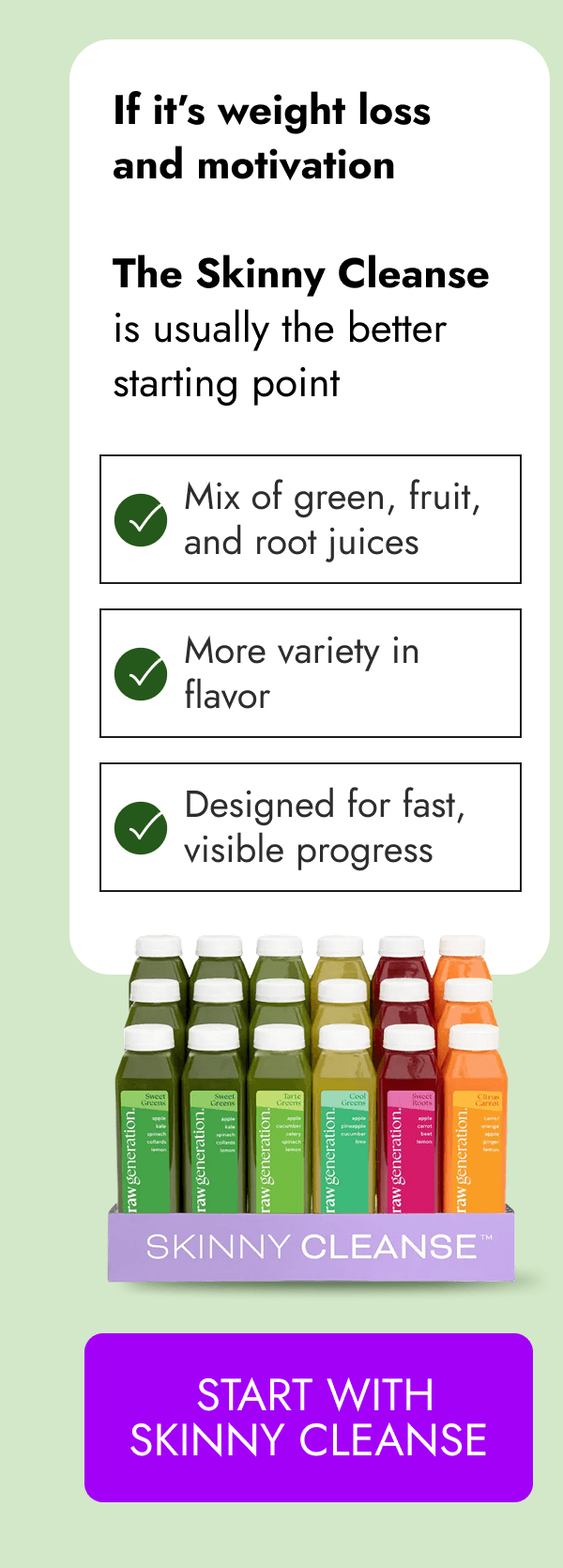 If it's weight loss and motivation | The Skinny Cleanse is usually the better starting point | Mix of green, fruit, and root juices More variety in flavor Designed for fast, visible progress [START WITH SKINNY CLEANSE]