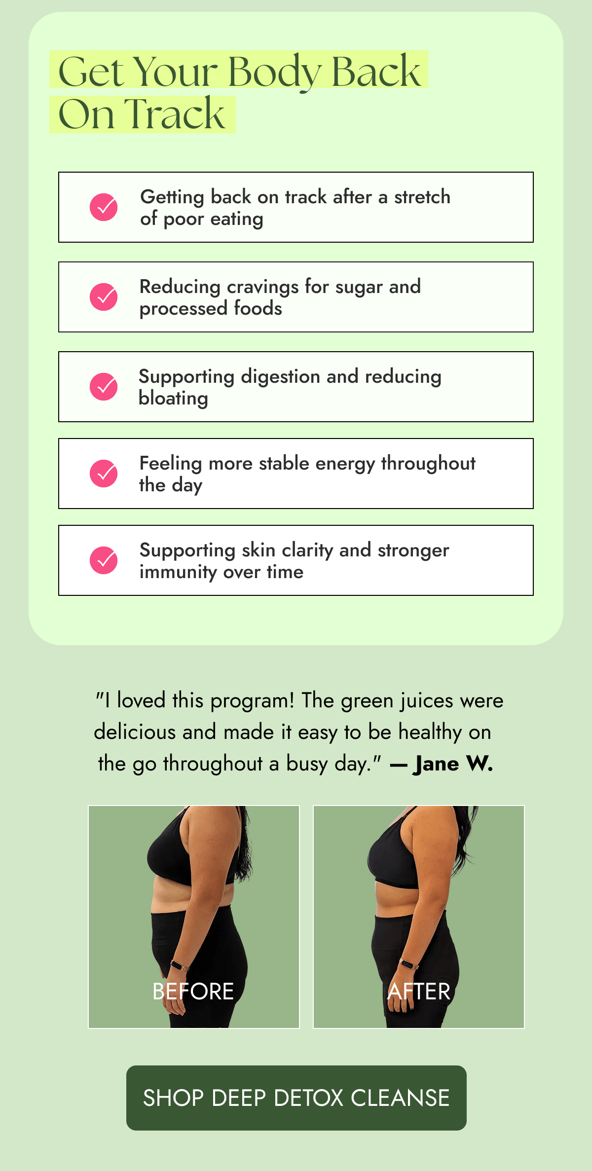 Get Your Body Back On Track | Getting back on track after a stretch of poor eating Reducing cravings for sugar and processed foods Supporting digestion and reducing bloating Feeling more stable energy throughout the day Supporting skin clarity and stronger immunity over time | "I loved this program! The green juices were delicious and made it easy to be healthy on the go throughout a busy day." - Jane W. [SHOP DEEP DETOX CLEANSE] 