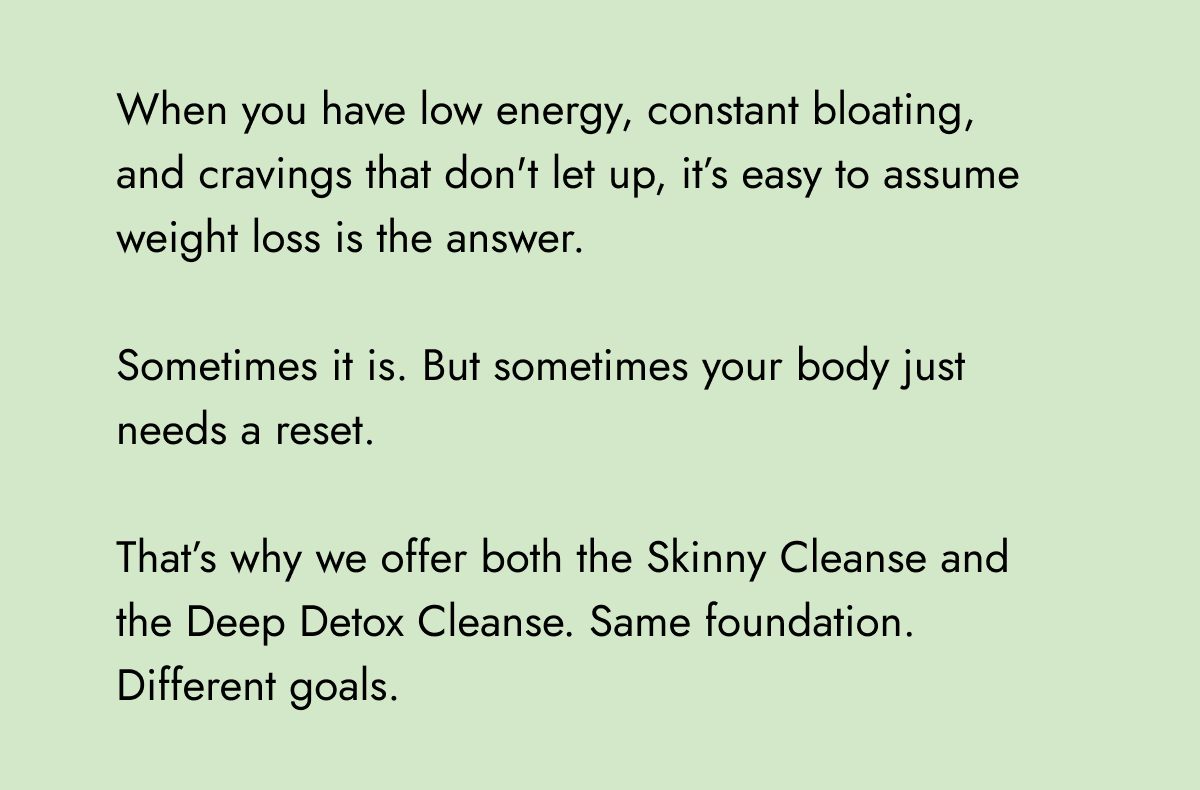 When you have low energy, constant bloating, and cravings that don't let up, it's easy to assume weight loss is the answer. Sometimes it is. But sometimes your body just needs a reset. That's why we offer both the Skinny Cleanse and the Deep Detox Cleanse. Same foundation. Different goals.