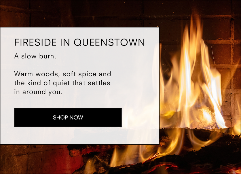 Fireside in Queenstown  A slow burn.  Warm woods, soft spice and the kind of quiet that settles in around you.<SHOP NOW>