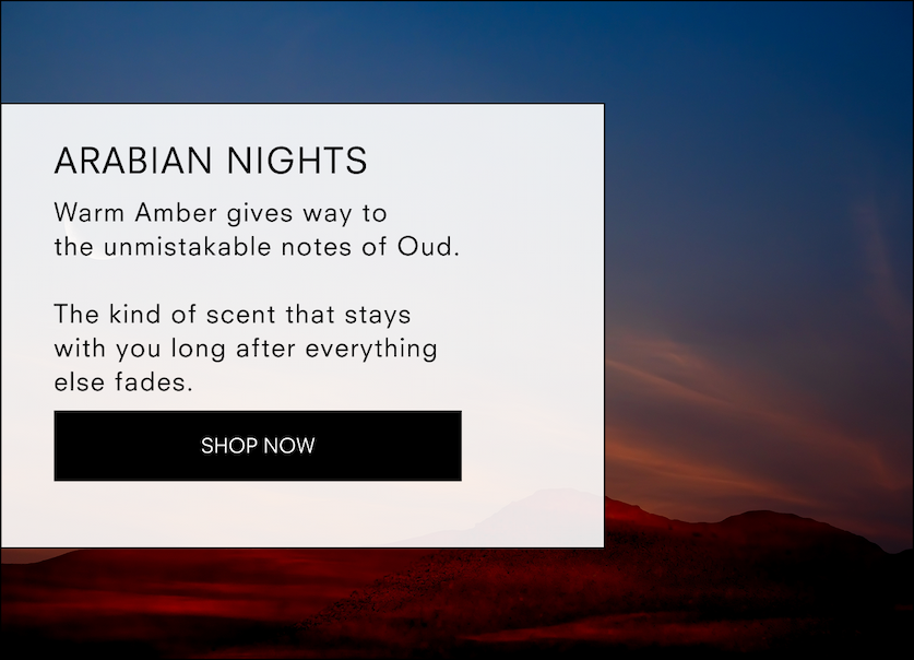 Arabian Nights  Warm Amber gives way to the unmistakable notes of Oud.  The kind of scent that stays with you long after everything else fades.  <SHOP NOW>