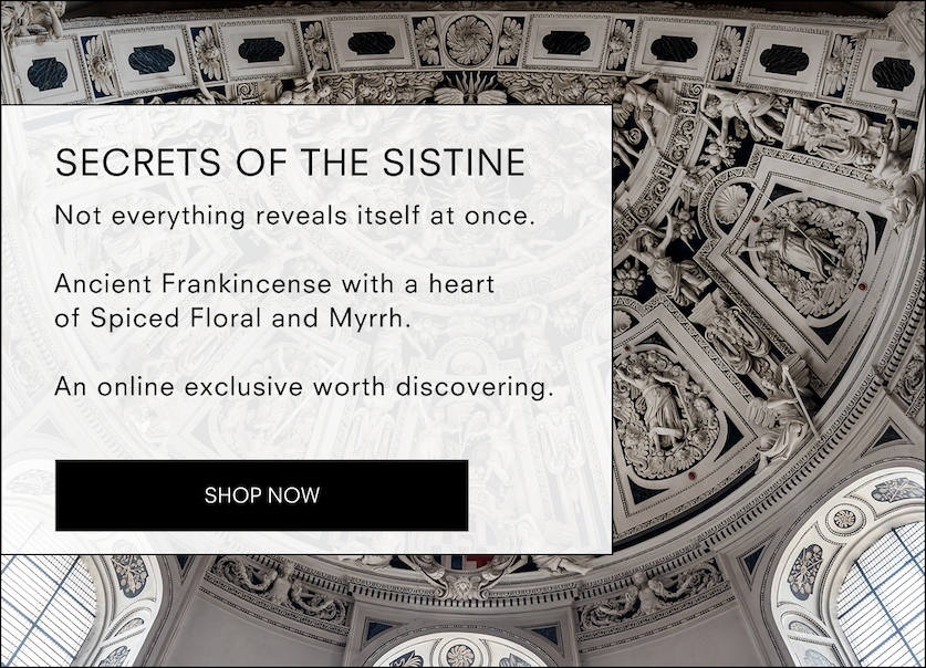 Secrets of the Sistine  Online Exclusive  Not everything reveals itself at once.  Ancient Frankincense with a heart of Spiced Floral and Myrrh. An online exclusive worth discovering.  <SHOP NOW>