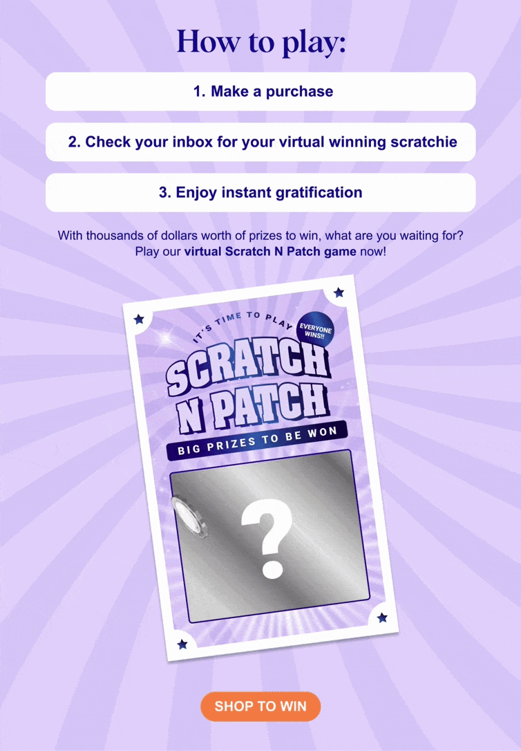 How to play: 1. Make a purchase  2. Check your inbox for your winning scratchie With thousands of dollars worth of prizes to win, what are you waiting for? Play Scratch N Patch now to win BIG today!