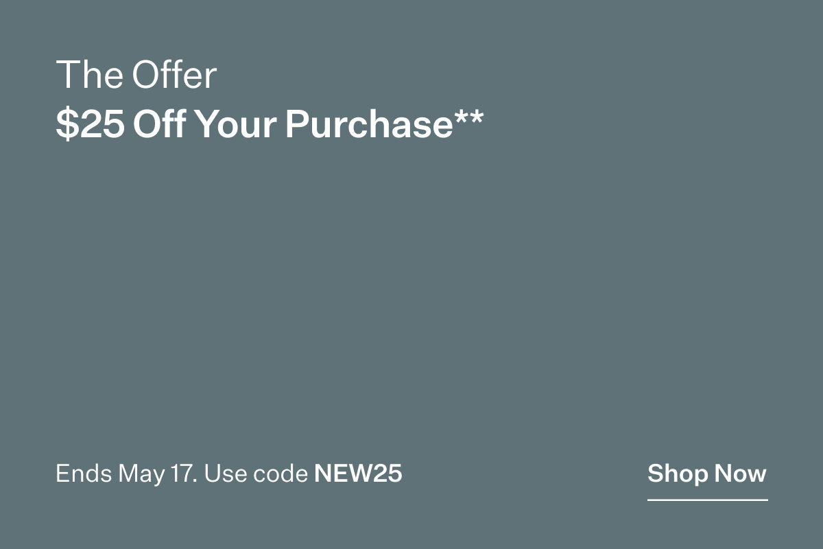 The Offer. $25 Off Your Purchase**. Ends May 17. Use code NEW25. Shop Now