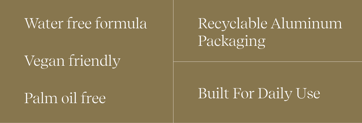 Water free formula | Vegan friendly | Palm oil free | Recyclable Aluminum Packaging | Built for daily use