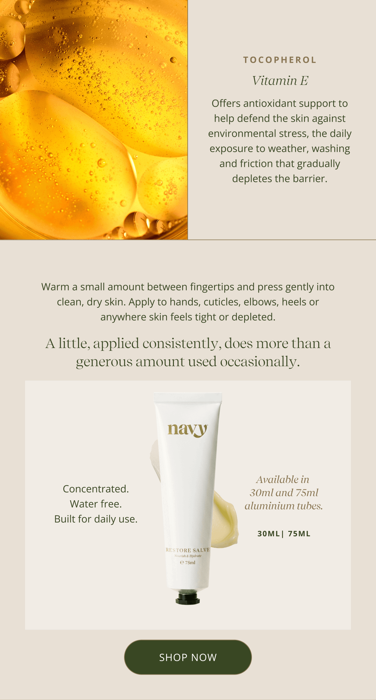 Vitamin E - Offers antioxidant support to help defend the skin against environmental stress, the daily exposure to weather, washing and friction that gradually depletes the barrier. |  Warm a small amount between fingertips and press gently into clean, dry skin. Apply to hands, cuticles, elbows, heels or anywhere skin feels tight or depleted. - A little, applied consistently, does more than a generous amount used occasionally. Concentrated. Water free. Built for daily use. Available in  30ml and 75ml aluminium tubes. 30ML | 75 ML [ SHOP NOW ]