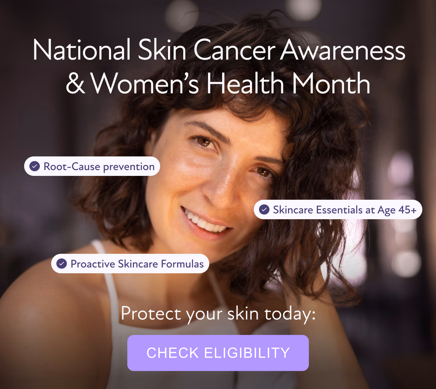 National Skin Cancer Awareness & Women’s Health Month Skincare Essentials at Age 45+ Root-Cause prevention Proactive Skincare Formulas Protect your skin today: [CHECK ELIGIBILITY]