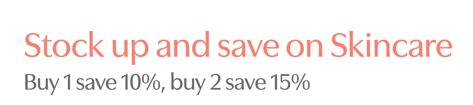 Stock up & save on Skincare. Buy 1 Skincare product save 10%, buy 2 or more save 15%