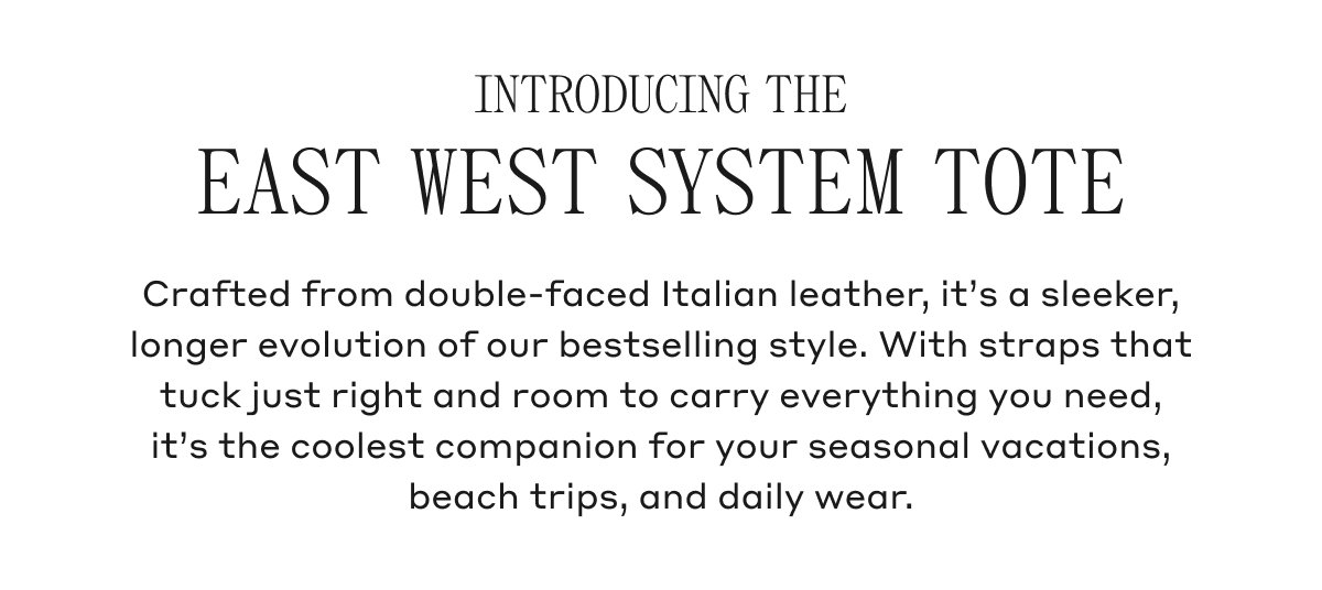 INTRODUCING THE EAST WEST SYSTEM TOTE Crafted from double-faced Italian leather, it's a sleeker, longer evolution of our bestselling style. With straps that tuck just right and room to carry everything you need, it's the coolest companion for your seasonal vacations, beach trips, and daily wear.