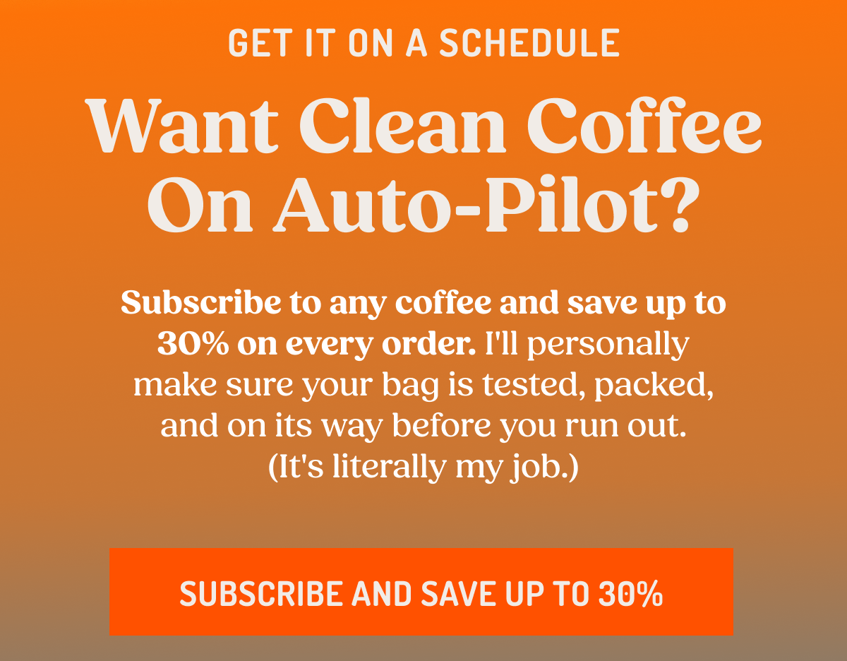 GET IT ON A SCHEDULE Want Clean Coffee On Auto-Pilot? Subscribe to any coffee and save up to 30% on every order. I'll personally make sure your bag is tested, packed, and on its way before you run out. (It's literally my job.) SUBSCRIBE AND SAVE UP TO 30%