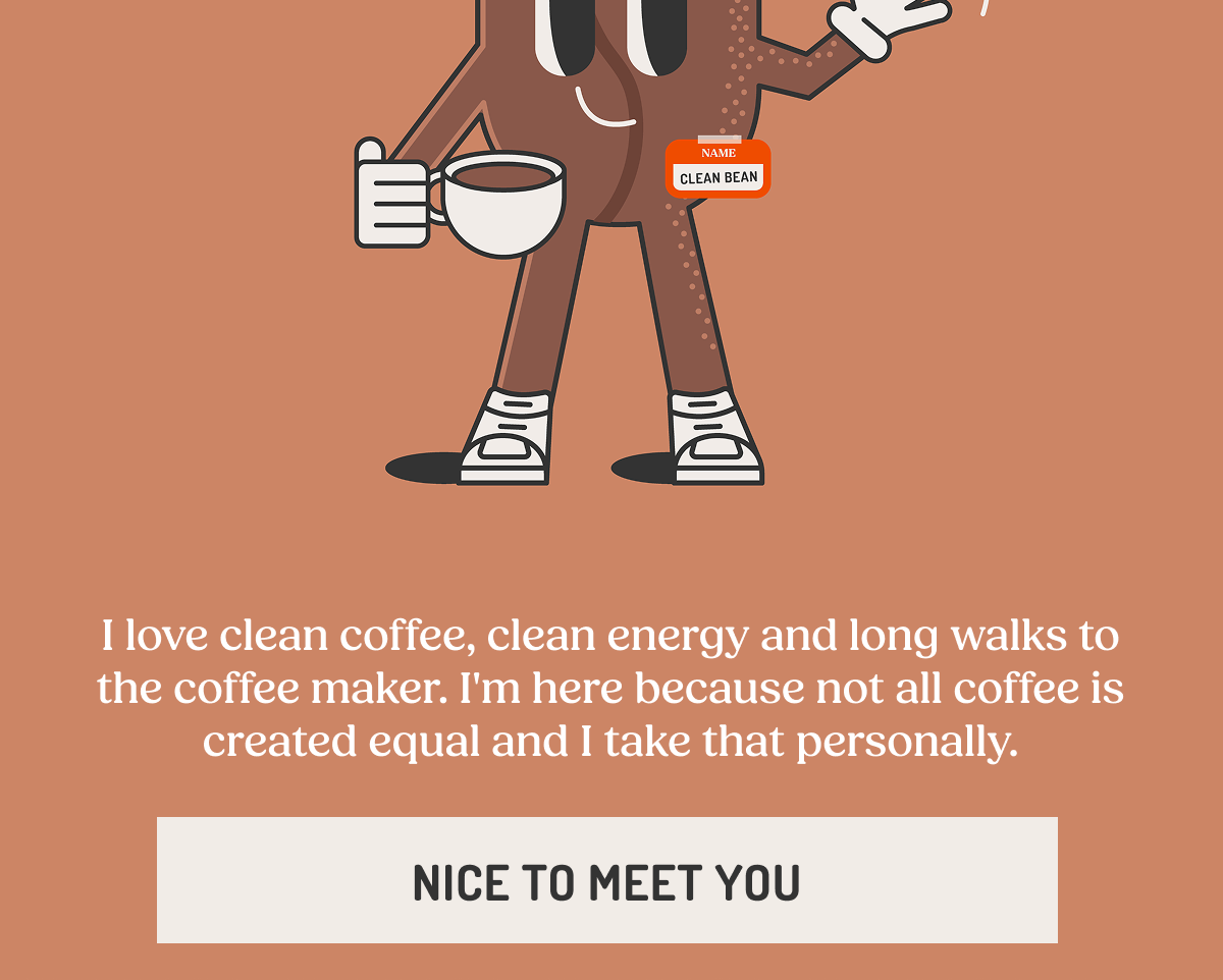 NAME CLEAN BEAN I love clean coffee, clean energy and long walks to the coffee maker. I'm here because not all coffee is created equal and I take that personally. NICE TO MEET YOU