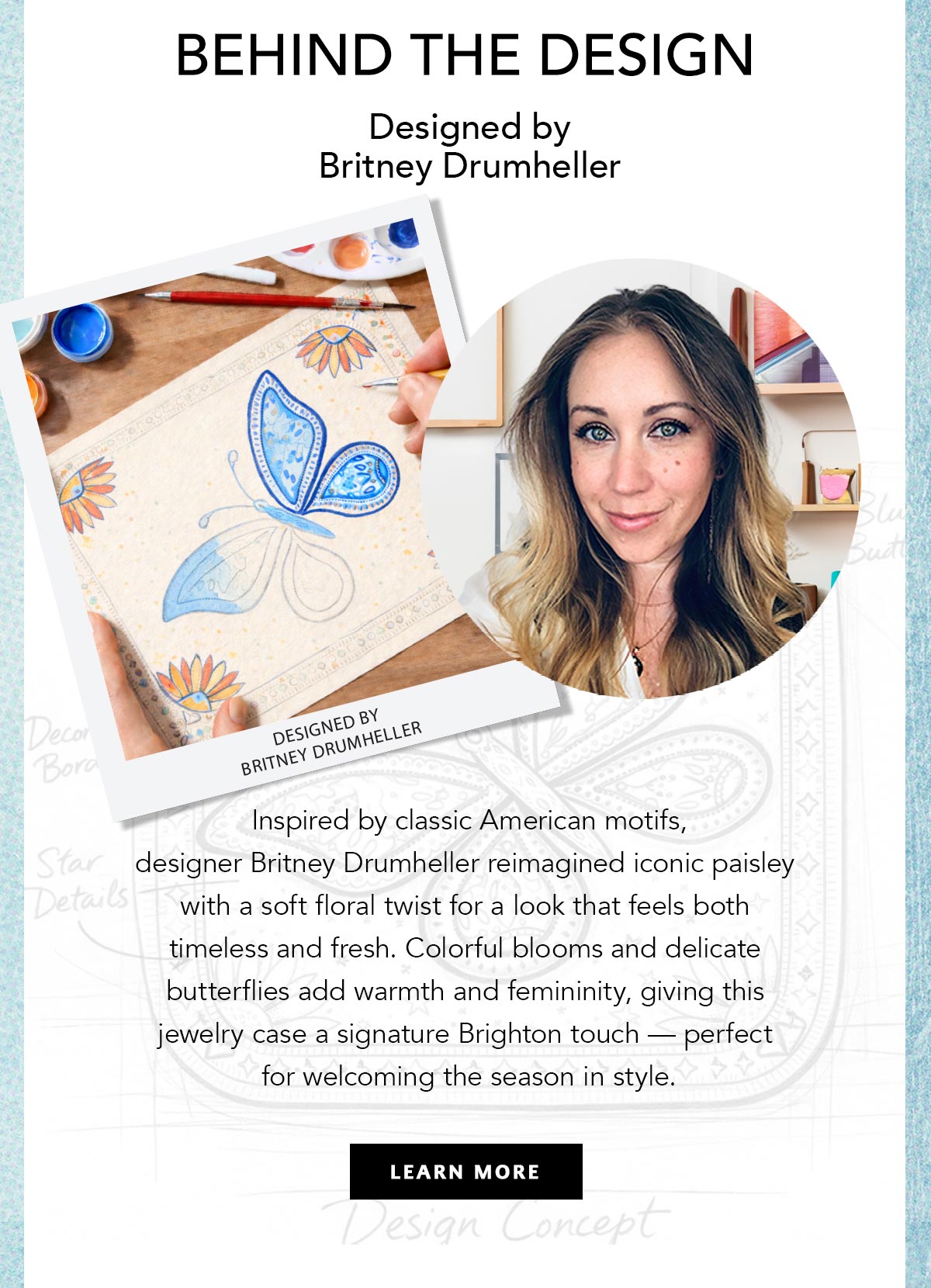 Behind The Design: Designed By Britney Drumheller - Inspired by classic American motifs, designer Britney Drumheller reimagined iconic paisley with a soft floral twist for a look that feels both timeless and fresh. Colorful blooms and delicate butterflies add warmth and femininity, giving this jewelry case a signature Brighton touch - perfect for welcoming the season in style. - Learn More