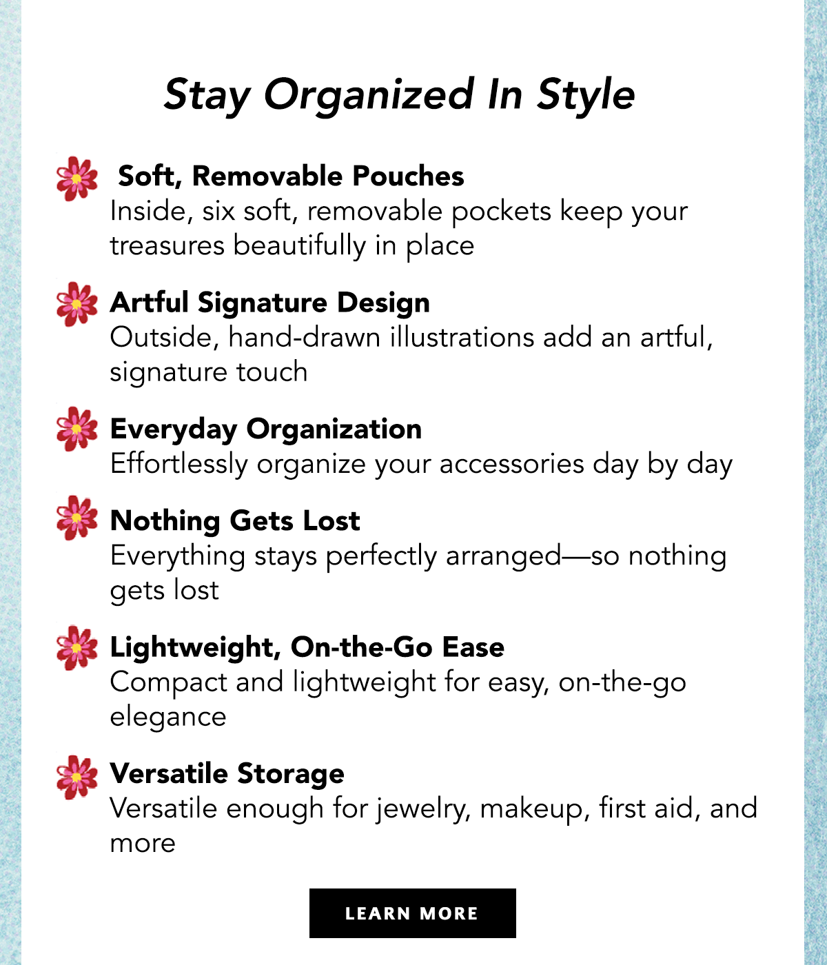 Stay Organized In Style - Soft, Removable Pouches: Inside, six soft, removable pockets keep your treasures beautifully in place. - Artful Signature Design: Outside, hand-drawn illustrations add an artful, signature touch. - Everyday Organization: Effortlessly organize your accessories day by day. - Nothing Gets Lost: Everything stays perfectly arranged - so nothing gets lost. - Lightweight, On-The-Go Ease: Compact and lightweight for easy, on-the-go elegance. - Versatile Storage: Versatile enough for jewelry, makeup, first aid, and more. - Learn More