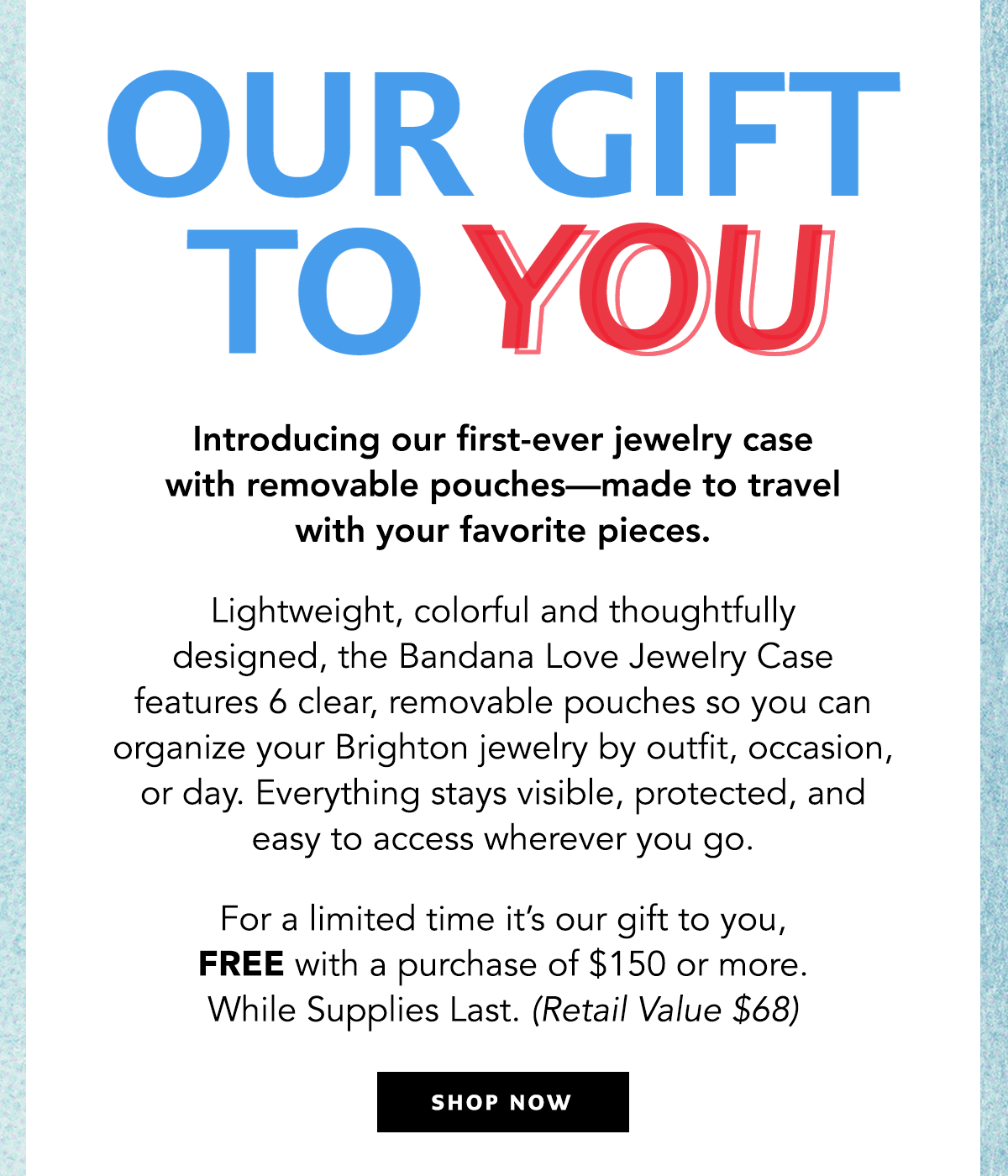 Our Gift To You - Introducing our first-ever jewelry case with removable pouches - made to travel with your favorite pieces. Lightweight, colorful, and thoughtfully designed, the Bandana Love Jewelry Case features six clear, removable pouches so you can organize your Brighton jewelry by outfit, occasion, or day. Everything stays visible, protected, and easy to access wherever you go. For a limited time it's our gift to you, free with a purchase of one-hundred-fifty dollars or more. While supplies last. (Retail value sixty-eight dollars) - Shop Now
