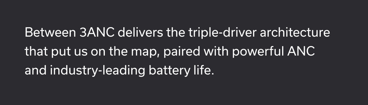 Between 3ANC delivers the triple-driver architecture that put us on the map, paired with powerful ANC and industry-leading battery life.