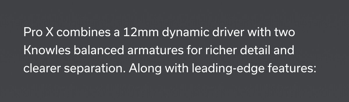 Pro X combines a 12mm dynamic driver with two Knowles balanced armatures for richer detail and clearer separation.