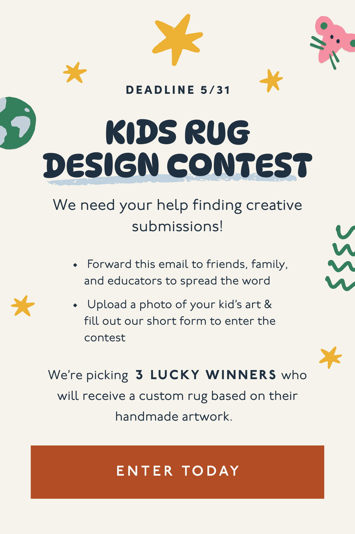 Deadline 5/31 | KIDS RUG DESIGN CONTEST | We need your help finding creative submissions! | Forward this email to friends, family, and educators to spread the word | Upload a photo of your kid’s art & fill out our short form to enter the contest | We’re picking 3 LUCKY WINNERS who will receive a custom rug based on their handmade artwork. | [ ENTER TODAY ]