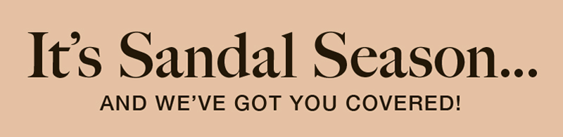 It's Sandal Season... AND WE'VE GOT YOU COVERED! It's Sandal Season... AND WE'VE GOT YOU COVERED!