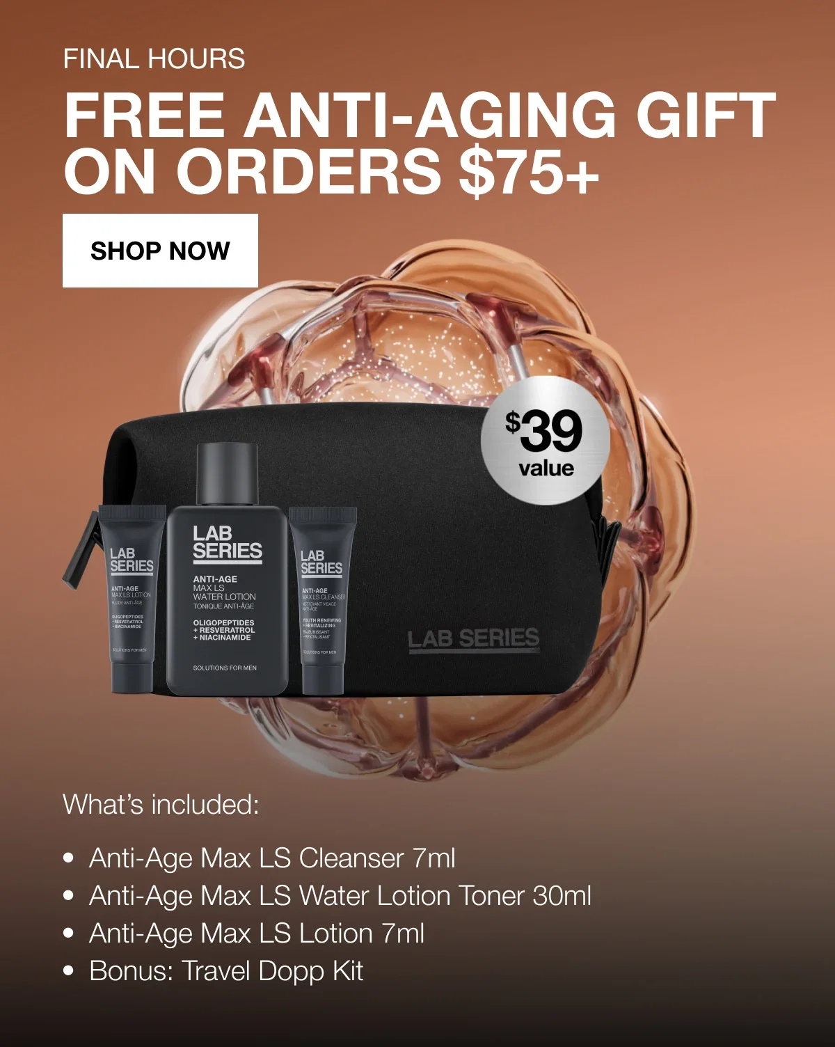 Final Hours | FREE ANTI-AGING GIFT | ON ORDERS $75+ | SHOP NOW | What's included: | Anti-Age Max LS Cleanser 7ml | Anti-Age Max LS Water Lotion Toner 30ml | Anti-Age Max LS Lotion 7ml | Bonus: Travel Dopp Kit