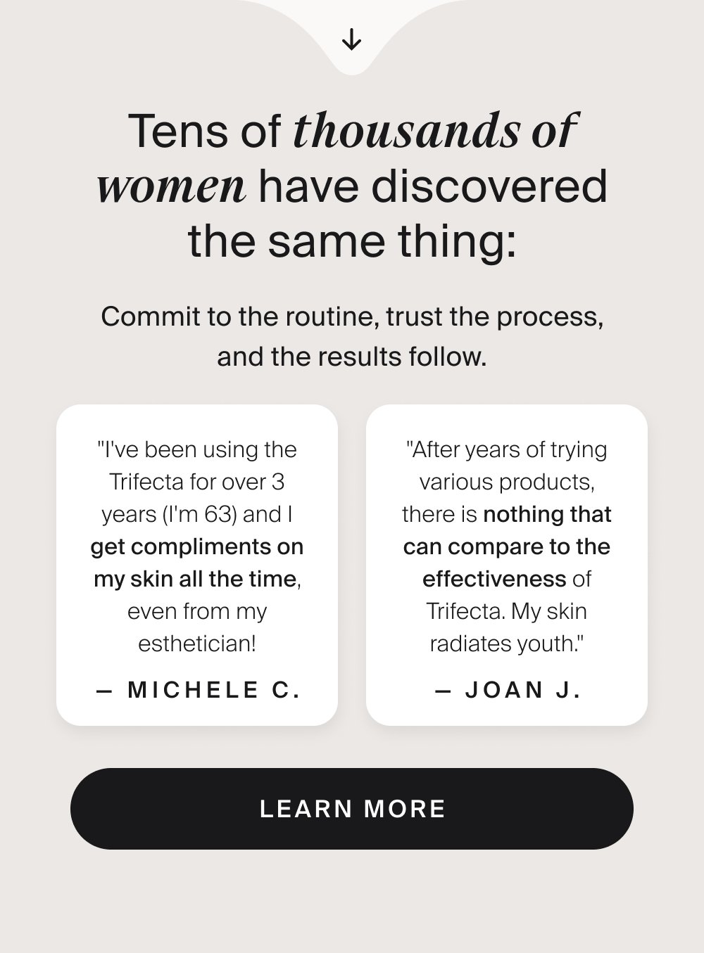 Tens of thousands of women have discovered the same thing: Commit to the routine, trust the process, and the results follow. "I've been using the Trifecta for over 3 years (I'm 63) and I get compliments on my skin all the time, even from my esthetician! — Michele C. "After years of trying various products, there is nothing that can compare to the effectiveness of Trifecta. My skin radiates youth." — Joan J. LEARN MORE