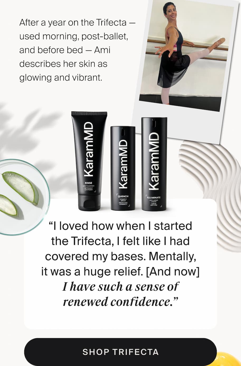 Four years ago, after treatment for breast cancer, Ami was put on medication that accelerates aspects of menopause — and she started noticing changes in her skin that left her distressed. She wasn't looking for a miracle. She was looking for a routine she could actually follow. "I love things that become rituals. I go to ballet nearly every day. So I love the idea of doing the same thing with my skincare. Also, when I'm tired at the end of the day, I can't do 12 steps." After a year on the Trifecta — used morning, post-ballet, and before bed — Ami describes her skin as glowing and vibrant. “I loved how when I started the Trifecta, I felt like I had covered my bases. Mentally, it was a huge relief. [And now] I have such a sense of renewed confidence.” shop trifecta Shop Quench
