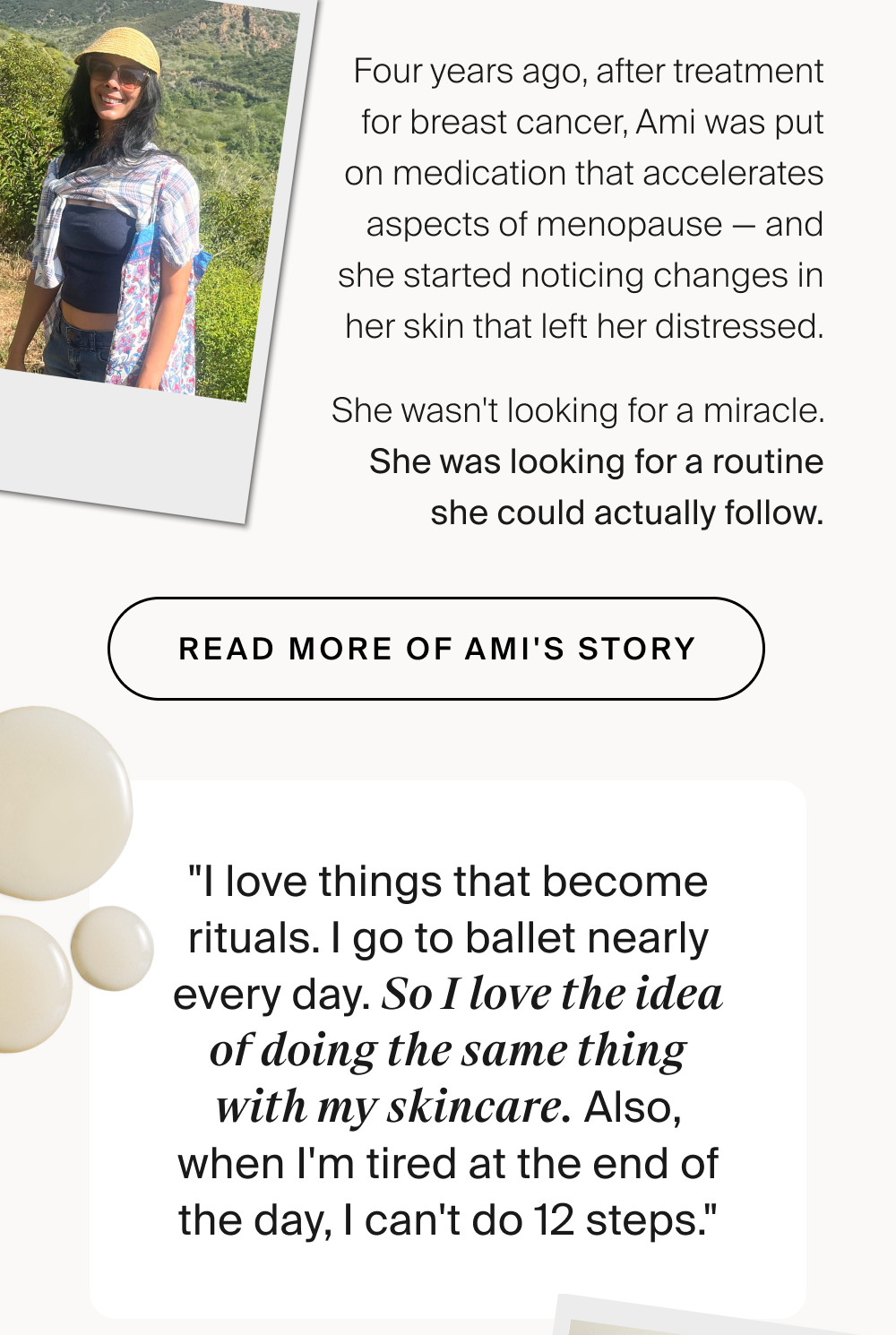 Four years ago, after treatment for breast cancer, Ami was put on medication that accelerates aspects of menopause — and she started noticing changes in her skin that left her distressed. She wasn't looking for a miracle. She was looking for a routine she could actually follow. READ MORE OF AMI'S STORY "I love things that become rituals. I go to ballet nearly every day. So I love the idea of doing the same thing with my skincare. Also, when I'm tired at the end of the day, I can't do 12 steps." “I loved how when I started the Trifecta, I felt like I had covered my bases. Mentally, it was a huge relief. [And now] I have such a sense of renewed confidence.” Her KaramMD Tip “Use a little bit of Enrich under your sunblock to make your skin glow. I use a pea-sized amount of Enrich after Illuminate and before using sunblock. It's the mixture of the Enrich plus the sunblock that gives this kind of nice glowy effect.” Shop Quench