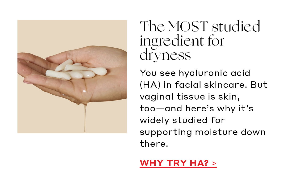 The MOST studied ingredient for dryness You see hyaluronic acid (HA) in facial skincare. But vaginal tissue is skin, too—and here’s why it’s widely studied for supporting moisture down there. [WHY TRY HA?]