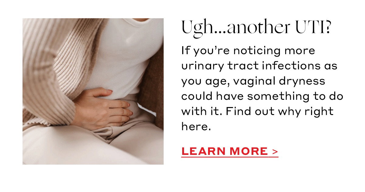 Ugh...another UTI? If you’re noticing more urinary tract infections as you age, vaginal dryness could have something to do with it. Find out why right here. [LEARN MORE]