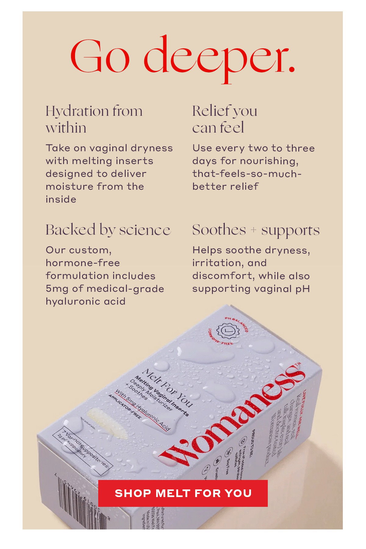 Go deeper. Hydration from within Take on vaginal dryness with melting inserts designed to deliver moisture from the inside   Soothes + supports Helps soothe dryness, irritation, and discomfort, while also supporting vaginal pH   Backed by science Our custom, hormone-free formulation includes 5mg of medical-grade hyaluronic acid   Relief you can feel Use every two to three days for nourishing, that-feels-so-much-better relief