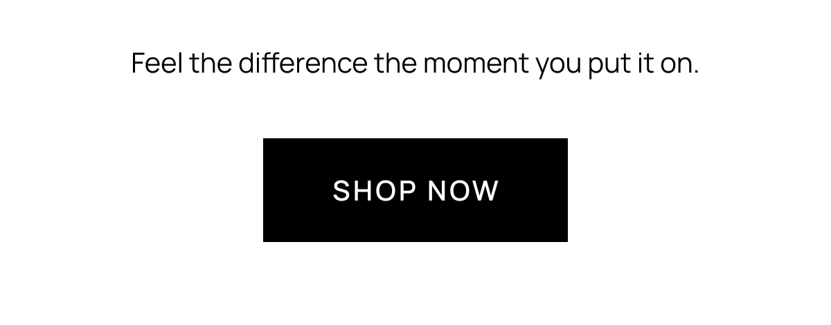 Feel the difference the moment you put it on. SHOP NOW