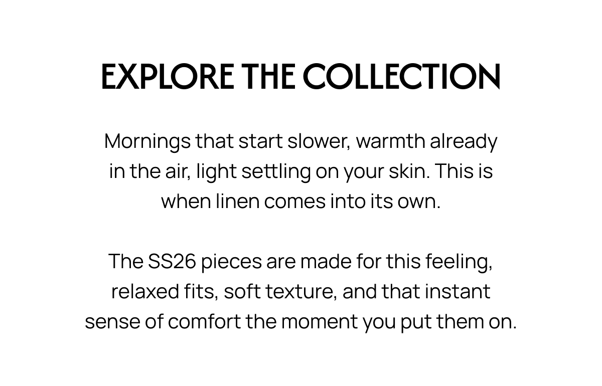 EXPLORE THE COLLECTION Mornings that start slower, warmth already in the air, light settling on your skin. This is when linen comes into its own. The SS26 pieces are made for this feeling, relaxed fits, soft texture, and that instant sense of comfort the moment you put them on.