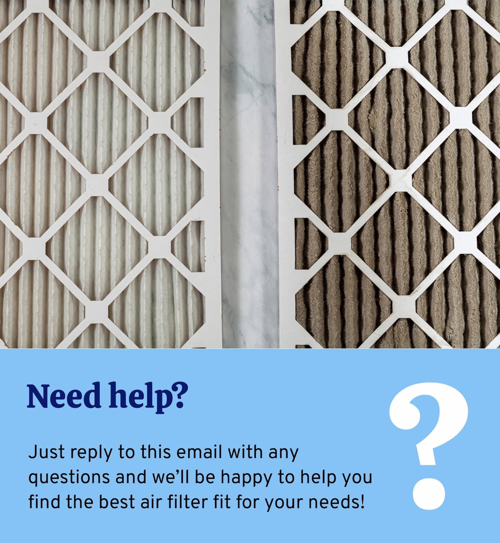 Need help? Just reply to this email with any questions and we'll be happy to help you find the best air filter fit for your needs.