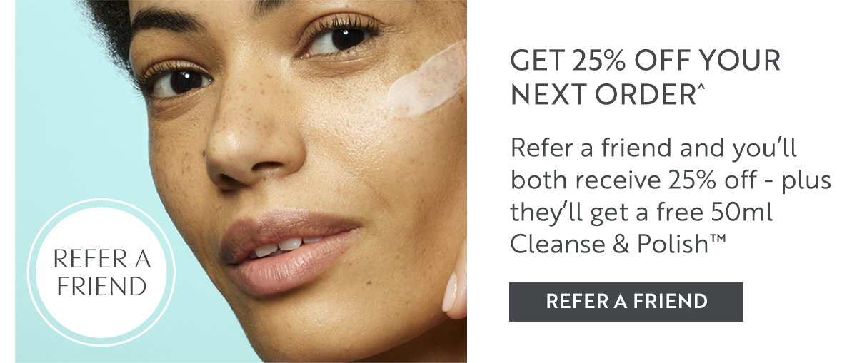 GET 25% OFF YOUR NEXT ORDER^  Refer a friend and you’ll both receive 25% off - plus they’ll get a free 50ml Cleanse & Polish™ 