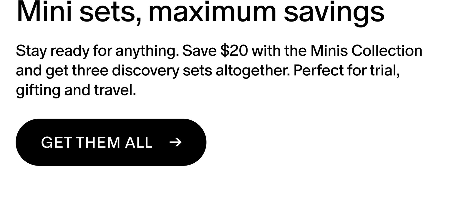 Stay ready for anything. Save $20 with the Minis Collection and get three discovery sets altogether. Perfect for trial, gifting and travel.