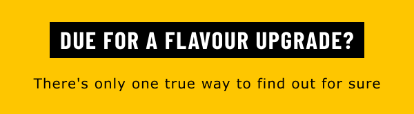 DUE FOR A FLAVOUR UPGRADE?