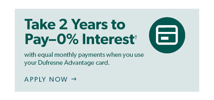 Take 2 Years to Pay- 0 percent interest with equal monthly payments on your Dufresne Advantage Card. Click to apply now.