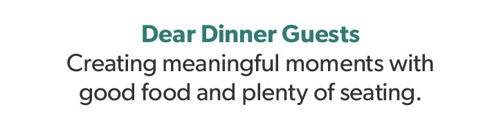 Dear Dinner Guests. Creating meaningful moments with good food and plenty of seating.