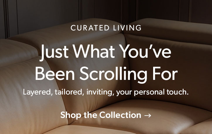 Curated Living. Just What You’ve Been Scrolling For. Layered, tailored, inviting, your personal touch. Click to shop the collection
