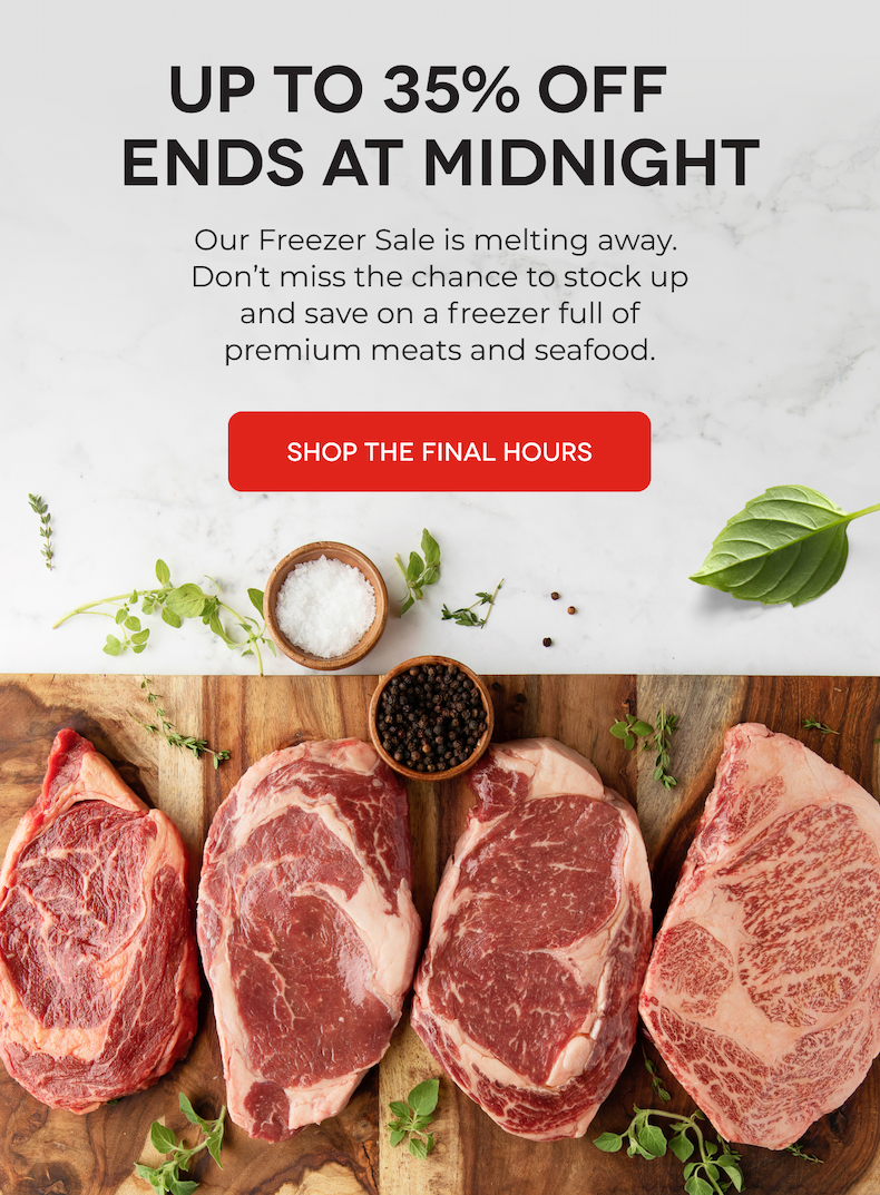 UP TO 35% OFF ENDS AT MIDNIGHT Our Freezer Sale is melting away.  Don’t miss the chance to stock up and save on a freezer full of premium meats and seafood. SHOP THE FINAL HOURS