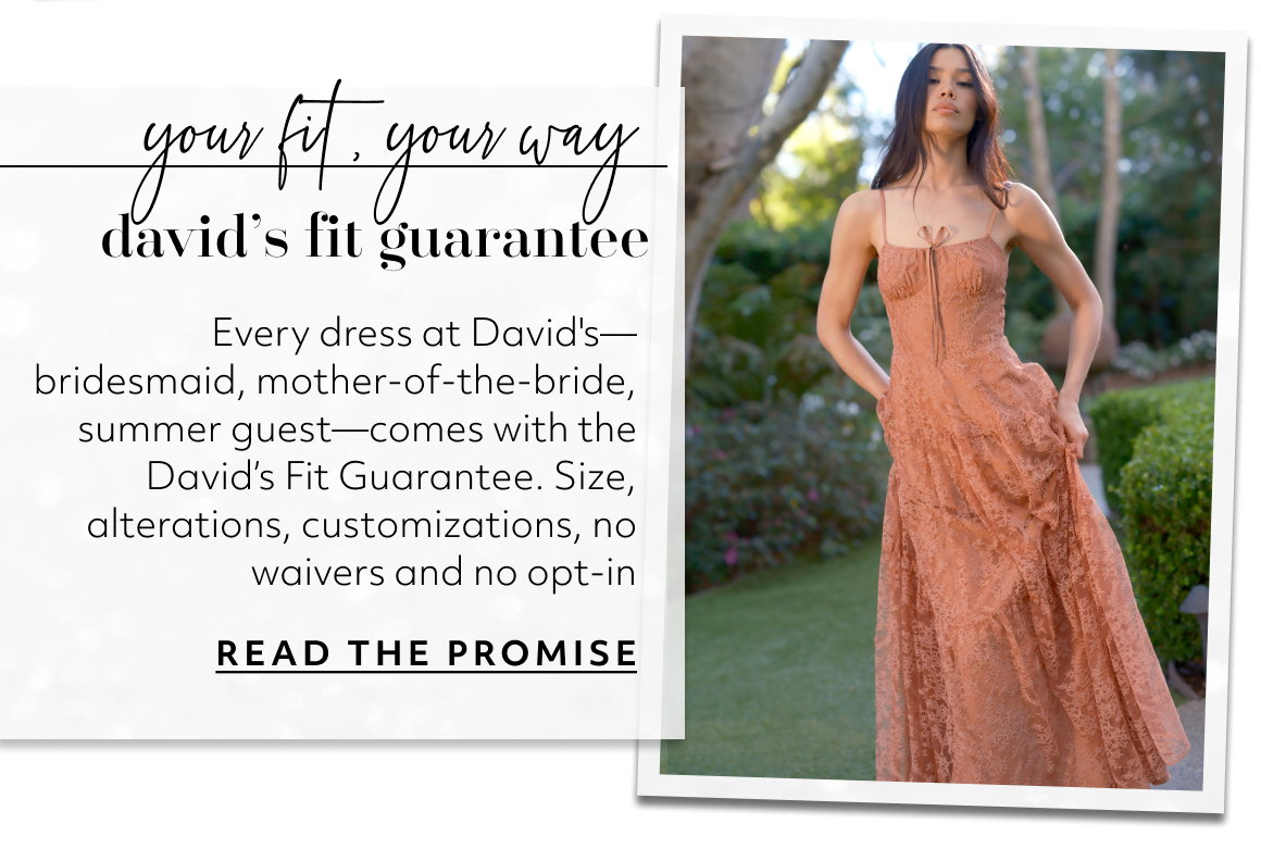your fit, your way david’s fit guarantee Every dress at David's—bridesmaid, mother-of-the-bride, summer guest—comes with the David’s Fit Guarantee. Size, alterations, customizations, no waivers and no opt-in READ THE PROMISE