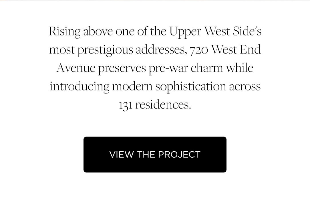 Rising above one of the Upper West Side's most prestigious addresses, 720 West End Avenue preserves pre-war charm while introducing modern sophistication across 131 residences. View the Project.