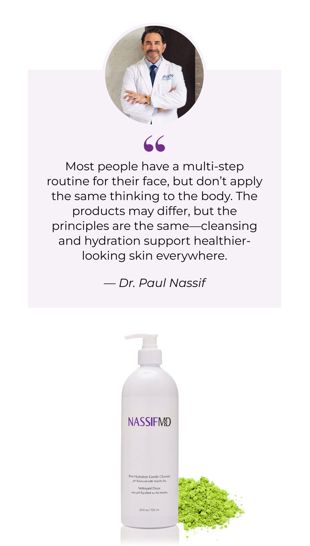 Most people have a multi-step routine for their face, but don’t apply the same thinking to the body. The products may differ, but the principles are the same—cleansing and hydration support healthier-looking skin everywhere.  — Dr. Paul Nassif