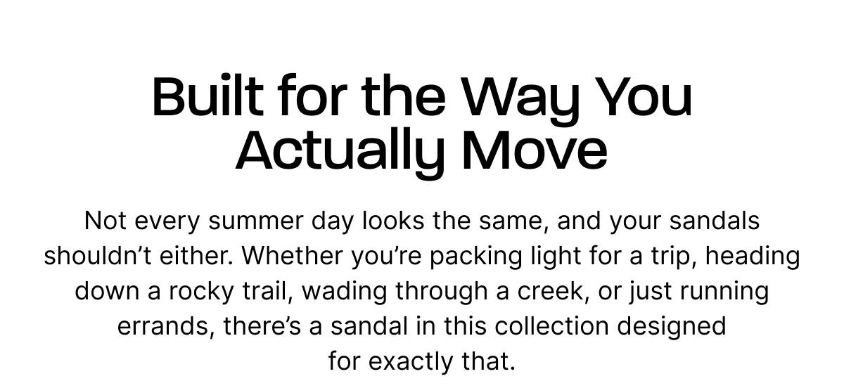 Built for the Way You Actually Move. Not every summer day looks the same — and your sandals shouldn’t either. Whether you’re packing light for a trip, heading down a rocky trail, wading through a creek, or just running errands, there’s a sandal in this collection designed for exactly that.