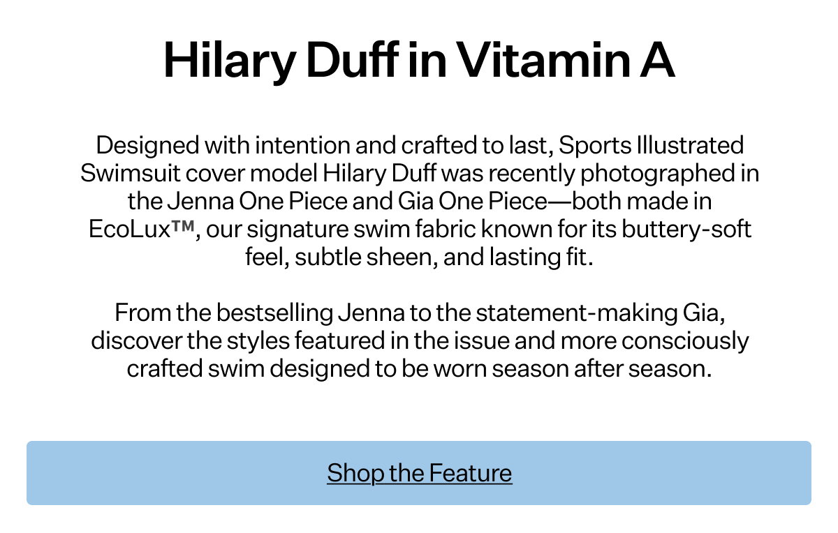 Designed with intention
 and crafted to last, Sports Illustrated Swimsuit cover model Hilary Duff was recently photographed in the Jenna One Piece and Gia One Piece—both made in EcoLux™, our signature swim fabric known for its buttery-soft feel, subtle sheen, and lasting fit. From the bestselling Jenna to the statement-making Gia, discover the styles featured in the issue and more consciously crafted swim designed to be worn season after season.