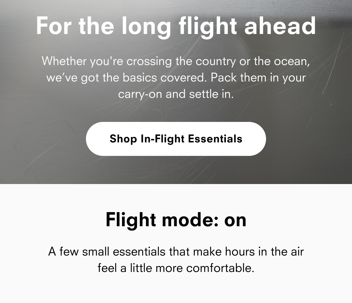For the long flight ahead Whether you're crossing the country or the ocean, we've got the basics covered. Pack them in your carry-on and settle in. Shop In-Flight Essentials Flight mode: on A few small essentials that make hours in the air feel a little more comfortable.