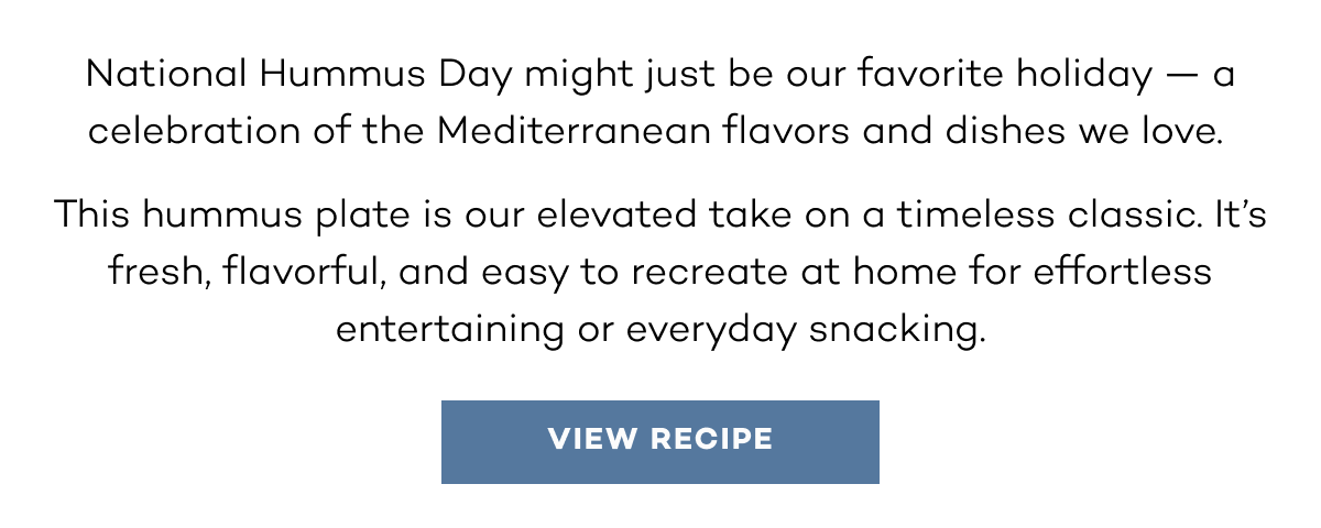 National Hummus Day might just be our favorite holiday — a celebration of the Mediterranean flavors and dishes we love.  This hummus plate is our elevated take on a timeless classic. It’s fresh, flavorful, and easy to recreate at home for effortless entertaining or everyday snacking.  view recipe.
