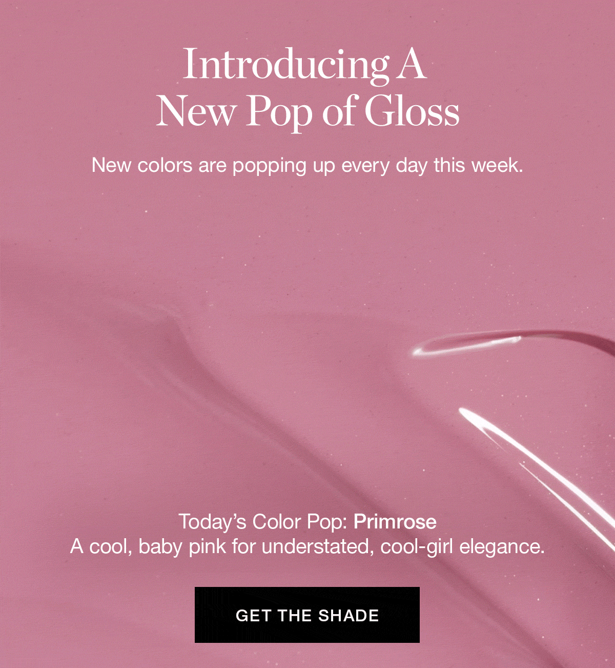 Introducing A New Pop of Gloss | New colors are popping up every day this week. | Today’s Color Pop: Primrose — a cool, baby pink for understated, cool-girl elegance.