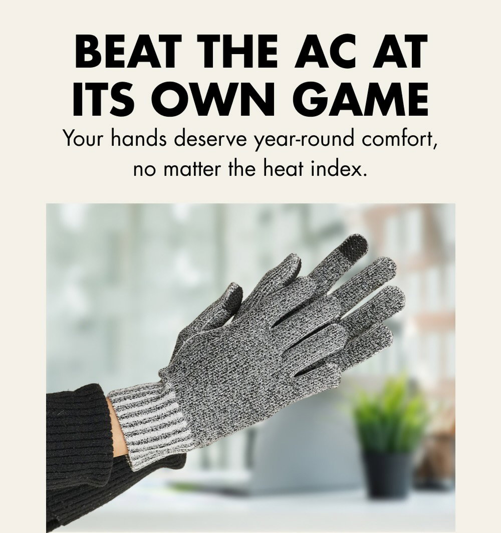 BEAT THE AC AT ITS OWN GAME Your hands deserve year-round comfort, no matter the heat index.