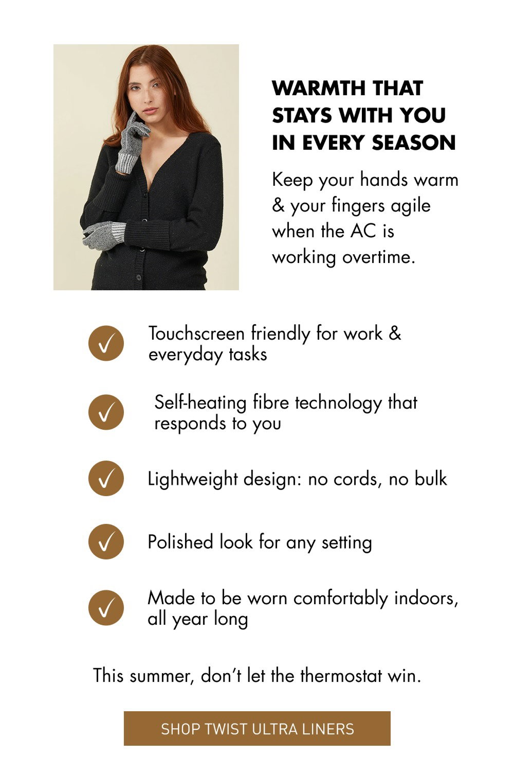 WARMTH THAT STAYS WITH YOU IN EVERY SEASON Keep your hands warm & your fingers agile when the AC is working overtime. SHOP TWIST ULTRA LINERS